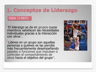 Gibb (1969):
“El liderazgo se da en grupos cuyos
miembros satisfacen las necesidades
individuales gracias a la interacción
con otros”.
“Líderes en un grupo son aquellas
personas a quienes se las percibe
más frecuentemente desempeñando
papeles o funciones que impulsan o
controlan el comportamiento de
otros hacia el objetivo del grupo”.
1. Conceptos de Liderazgo
 
