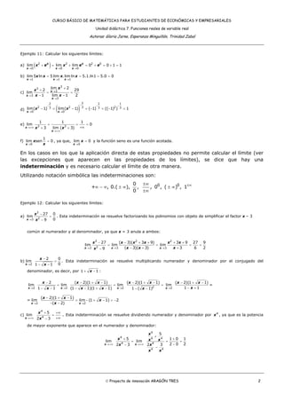 CURSO BÁSICO DE MATEMÁTICAS PARA ESTUDIANTES DE ECONÓMICAS Y EMPRESARIALES
Unidad didáctica 7. Funciones reales de variable real
Autoras: Gloria Jarne, Esperanza Minguillón, Trinidad Zabal
© Proyecto de innovación ARAGÓN TRES 2
Ejemplo 11: Calcular los siguientes límites:
a) ( )2 2 2 0
0 0 0
lim lim lim 0 0 1 1x x
x x x
x e x e e
→ → →
+ = + = + = + =
b)
1 1 1
lim 5 ln 5 lim . lim ln 5.1.ln1 5.0 0
x x x
x x x x
→ → →
= = = =
c) x
x
x
x
x
x x
→
→
→
+
+
= =
− −
3
3
3
3
3
lim 2
2 29
lim
1 lim 1 2
d) ( )x x
x x
−− − −
→ →
− = − = − = − =
22 2 1
2 2 233 3 3
0 0
lim( 1) lim( 1) ( 1) (( 1) ) 1
e)
x
x
x x→+∞
→+∞
= = =
+∞+ +3 3
1 1 1
lim 0
3 lim ( 3)
f)
0
1
lim sen 0
x
x
x→
= , ya que,
0
lim 0
x
x
→
= y la función seno es una función acotada.
En los casos en los que la aplicación directa de estas propiedades no permite calcular el límite (ver
las excepciones que aparecen en las propiedades de los límites), se dice que hay una
indeterminación y es necesario calcular el límite de otra manera.
Utilizando notación simbólica las indeterminaciones son:
0 00
+ , 0.( ), , , 0 , ( ) , 1
0
±∞±∞
∞ − ∞ ± ∞ ± ∞
±∞
Ejemplo 12: Calcular los siguientes límites:
a)
3
23
27 0
lim
09x
x
x→
−
=
−
. Esta indeterminación se resuelve factorizando los polinomios con objeto de simplificar el factor x – 3
común al numerador y al denominador, ya que x = 3 anula a ambos:
3 2 2
23 3 3
27 ( 3)( 3 9) 3 9 27 9
lim lim lim
( 3)( 3) 3 6 29x x x
x x x x x x
x x xx→ → →
− − + + + +
= = = =
− + +−
b)
2
2 0
lim
01 1x
x
x→
−
=
− −
. Esta indeterminación se resuelve multiplicando numerador y denominador por el conjugado del
denominador, es decir, por 1 1x+ − :
22 2 2
2 ( 2)(1 1) ( 2)(1 1)
lim lim lim
1 1 (1 1)(1 1) 1 ( 1)x x x
x x x x x
x x x x→ → →
− − + − − + −
= = =
− − − − + − − − 2
( 2)(1 1)
lim
1 1x
x x
x→
− + −
− +
=
=
2 2
( 2)(1 1)
lim lim (1 1) 2
( 2)x x
x x
x
x→ →
− + −
= − + − = −
− −
c)
4
4
5
lim
2 3x
x
x→+∞
+ +∞
=
+∞−
. Esta indeterminación se resuelve dividiendo numerador y denominador por 4
x , ya que es la potencia
de mayor exponente que aparece en el numerador y denominador:
4
4 4 4
4 4
4 4
5
5 1 0 1
lim lim
2 0 22 3 2 3x x
x
x x x
x x
x x
→+∞ →+∞
+
+ +
= = =
−−
−
 