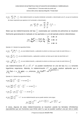 CURSO BÁSICO DE MATEMÁTICAS PARA ESTUDIANTES DE ECONÓMICAS Y EMPRESARIALES
Unidad didáctica 7. Funciones reales de variable real
Autoras: Gloria Jarne, Esperanza Minguillón, Trinidad Zabal
© Proyecto de innovación ARAGÓN TRES 3
d)
3
2
2 3
lim
1x
x x
x→−∞
− −∞
=
+∞+
. Esta indeterminación se resuelve dividiendo numerador y denominador por x3
, ya que es la potencia
de mayor exponente que aparece en el numerador y denominador:
3
3 3 3
2 2
3 3
2 3
2 3 2 0
lim lim
1 1 0x x
x x
x x x x
x x
x x
−→−∞ →−∞
−
− −
= = = −∞
+
+
Notar que las indeterminaciones del tipo
∞
∞
ocasionadas por cocientes de polinomios se resuelven
fácilmente generalizando lo realizado en los apartados c) y d) del ejemplo anterior obteniéndose:
1
1
0 si
... +a
lim si
... +b
si
n
n o n
mx mm o
m n
a x x a a
m n
bb x x b
m n
→±∞
⎧ >
⎪
+ + ⎪
= =⎨
+ + ⎪
⎪±∞ <⎩
Ejemplo 13: Calcular los siguientes límites:
a)
5
4
5 1
lim
1x
x x
x→−∞
+ + −∞
=
+∞−
, es una indeterminación, y aplicando lo anterior se tiene que el valor de este límite es -∞
b)
2
4
5
lim
2 3x
x
x→∞
+ +∞
=
+∞−
, es una indeterminación, y aplicando lo anterior se tiene que el valor de este límite es 0
c)
2
2
3 5
lim
5 3 1x
x
x x→∞
+ +∞
=
+∞+ −
, es una indeterminación, y aplicando lo anterior se tiene que el valor de este límite es
3
5
Las indeterminaciones 0 0
0 , ( ) , 1±∞
± ∞ se pueden transformar en una del tipo 0.( )± ∞ tomando
logaritmos neperianos. Además, la indeterminación 1±∞
se puede resolver aplicando que si
lim ( ) 1
ox x
f x
→
= y lim ( )
ox x
g x
→
= ±∞ , entonces,
lim ( )( ( ) 1)
( )
lim ( ) x xo
o
g x f x
g x
x x
f x e →
−
→
=
Ejemplo 14: Calcular los siguientes límites:
a)
2
2
8 3 8
lim 0
9 1 9
x
x
x
x
∞
→∞
+⎛ ⎞ ⎛ ⎞
= =⎜ ⎟ ⎜ ⎟−⎝ ⎠ ⎝ ⎠
ya que
8
1
9
<
b)
2
2
4 3 4 5
lim
5 45 1
x
x
x
x
−∞ +∞
→−∞
⎛ ⎞+ ⎛ ⎞ ⎛ ⎞
= = = +∞⎜ ⎟ ⎜ ⎟ ⎜ ⎟⎜ ⎟− ⎝ ⎠ ⎝ ⎠⎝ ⎠
ya que
5
1
4
>
c)
5 5 5
lim lim
3 33
xx
xx x
+∞
→+∞ →+∞
⎛ ⎞ ⎛ ⎞
= = = +∞⎜ ⎟ ⎜ ⎟
⎝ ⎠ ⎝ ⎠
ya que
5
1
3
>
d)
2
4 1
2
2
2 3
lim 1
2 5
x
x
x
x
+
+∞
→+∞
⎛ ⎞+
=⎜ ⎟⎜ ⎟+⎝ ⎠
es una indeterminación que se puede resolver como sigue:
2 22 2
2 2
2 3 2(4 1)4 1 lim (4 1) 12 lim
2 5 42 5
2
2 3
lim
2 5
x x
x xx x
x x
x
x
e e e
x
→+∞ →+∞
⎛ ⎞+ − ++ ⎜ ⎟+ −
⎜ ⎟+ −⎝ ⎠ +
→+∞
⎛ ⎞+
= = =⎜ ⎟⎜ ⎟+⎝ ⎠
A veces, algunas de estas indeterminaciones se resuelven usando los llamados infinitésimos
equivalentes que son funciones cuyo límite vale 0 y que se pueden sustituir una por otra si están
 