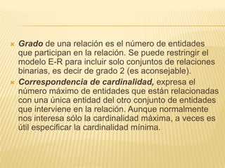 Gradode una relación es el número de entidades que participan en la relación. Se puede restringir el modelo E‑R para incluir solo conjuntos de relaciones binarias, es decir de grado 2 (es aconsejable).Correspondencia de cardinalidad,expresa el número máximo de entidades que están relacionadas con una única entidad del otro conjunto de entidades que interviene en la relación. Aunque normalmente nos interesa sólo la cardinalidad máxima, a veces es útil especificar la cardinalidad mínima. 