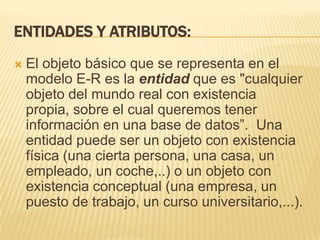 Entidades y atributos:El objeto básico que se representa en el modelo E-R es la entidad que es "cualquier objeto del mundo real con existencia propia, sobre el cual queremos tener información en una base de datos”.  Una entidad puede ser un objeto con existencia física (una cierta persona, una casa, un empleado, un coche,..) o un objeto con existencia conceptual (una empresa, un puesto de trabajo, un curso universitario,...).