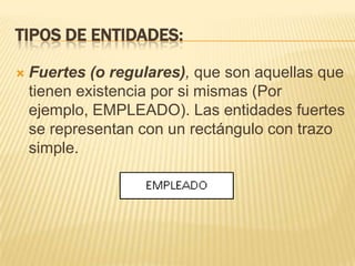 Tipos de entidades:Fuertes (o regulares), que son aquellas que tienen existencia por si mismas (Por ejemplo, EMPLEADO). Las entidades fuertes se representan con un rectángulo con trazo simple.