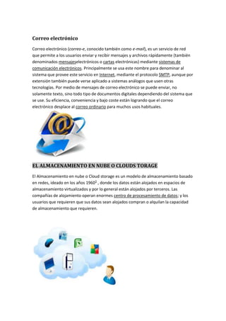 Correo electrónico
Correo electrónico (correo-e, conocido también como e-mail), es un servicio de red
que permite a los usuarios enviar y recibir mensajes y archivos rápidamente (también
denominados mensajeselectrónicos o cartas electrónicas) mediante sistemas de
comunicación electrónicos. Principalmente se usa este nombre para denominar al
sistema que provee este servicio en Internet, mediante el protocolo SMTP, aunque por
extensión también puede verse aplicado a sistemas análogos que usen otras
tecnologías. Por medio de mensajes de correo electrónico se puede enviar, no
solamente texto, sino todo tipo de documentos digitales dependiendo del sistema que
se use. Su eficiencia, conveniencia y bajo coste están logrando que el correo
electrónico desplace al correo ordinario para muchos usos habituales.
EL ALMACENAMIENTO EN NUBE O CLOUDS TORAGE
El Almacenamiento en nube o Cloud storage es un modelo de almacenamiento basado
en redes, ideado en los años 19601
, donde los datos están alojados en espacios de
almacenamiento virtualizados y por lo general están alojados por terceros. Las
compañías de alojamiento operan enormes centro de procesamiento de datos; y los
usuarios que requieren que sus datos sean alojados compran o alquilan la capacidad
de almacenamiento que requieren.
 
