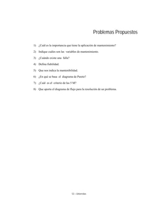 53 – Universitas
Problemas Propuestos
1) ¿Cuál es la importancia que tiene la aplicación de mantenimiento?
2) Indique cuáles son las variables de mantenimiento.
3) ¿Cuándo existe una falla?
4) Defina fiabilidad.
5) Que nos indica la mantenibilidad.
6) ¿En qué se basa el diagrama de Pareto?
7) ¿Cuál es el criterio de las 5 M?
8) Que aporta el diagrama de flujo para la resolución de un problema.
 