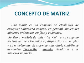CONCEPTO DE MATRIZ Una matriz es un conjunto de elementos de cualquier naturaleza aunque, en general, suelen ser números ordenados en filas y columnas. Se llama  matriz  de orden "m × n"   a un conjunto rectangular de elementos a ij   dispuestos en   m  filas y en n  columnas. El orden de una matriz también se denomina  dimensión  o  tamaño , siendo m  y  n  números naturales. 