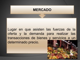 MERCADO
Lugar en que asisten las fuerzas de la
oferta y la demanda para realizar las
transacciones de bienes y servicios a un
determinado precio.
 