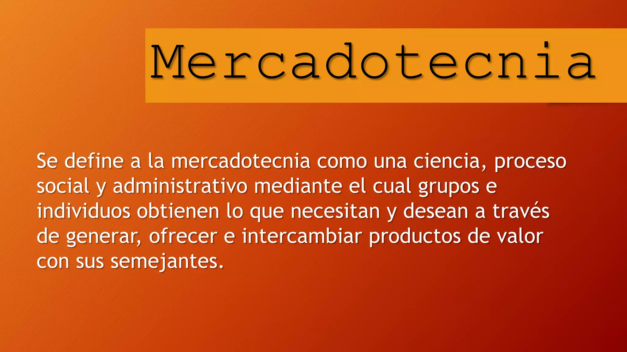 Se define a la mercadotecnia como una ciencia, proceso
social y administrativo mediante el cual grupos e
individuos obtienen lo que necesitan y desean a través
de generar, ofrecer e intercambiar productos de valor
con sus semejantes.
Mercadotecnia
 