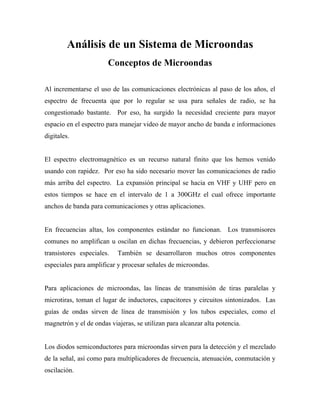 Análisis de un Sistema de Microondas
                       Conceptos de Microondas

Al incrementarse el uso de las comunicaciones electrónicas al paso de los años, el
espectro de frecuenta que por lo regular se usa para señales de radio, se ha
congestionado bastante. Por eso, ha surgido la necesidad creciente para mayor
espacio en el espectro para manejar video de mayor ancho de banda e informaciones
digitales.


El espectro electromagnético es un recurso natural finito que los hemos venido
usando con rapidez. Por eso ha sido necesario mover las comunicaciones de radio
más arriba del espectro. La expansión principal se hacia en VHF y UHF pero en
estos tiempos se hace en el intervalo de 1 a 300GHz el cual ofrece importante
anchos de banda para comunicaciones y otras aplicaciones.


En frecuencias altas, los componentes estándar no funcionan. Los transmisores
comunes no amplifican u oscilan en dichas frecuencias, y debieron perfeccionarse
transistores especiales.   También se desarrollaron muchos otros componentes
especiales para amplificar y procesar señales de microondas.


Para aplicaciones de microondas, las líneas de transmisión de tiras paralelas y
microtiras, toman el lugar de inductores, capacitores y circuitos sintonizados. Las
guías de ondas sirven de línea de transmisión y los tubos especiales, como el
magnetrón y el de ondas viajeras, se utilizan para alcanzar alta potencia.


Los diodos semiconductores para microondas sirven para la detección y el mezclado
de la señal, así como para multiplicadores de frecuencia, atenuación, conmutación y
oscilación.
 