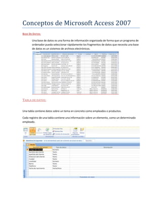 Conceptos de Microsoft Access 2007
BASE DE DATOS:

       Una base de datos es una forma de información organizada de forma que un programa de
       ordenador pueda seleccionar rápidamente los fragmentos de datos que necesita una base
       de datos es un sistemos de archivos electrónicos.




TABLA DE DATOS :


Una tabla contiene datos sobre un tema en concreto como empleados o productos.

Cada registro de una tabla contiene una información sobre un elemento, como un determinado
empleado.
 