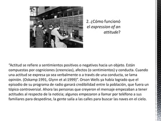 “Actitud se refiere a sentimientos positivos o negativos hacia un objeto. Están
compuestas por cogniciones (creencias), afectos (o sentimientos) y conducta. Cuando
una actitud se expresa ya sea verbalmente o a través de una conducta, se lama
opinión. (Oskamp:1991, Glynn et al:1999)”. Orson Wells ya había logrado que el
episodio de su programa de radio ganará credibilidad entre la población, que fuera un
tópico controversial. Ahora las personas que creyeron el mensaje empezaban a tener
actitudes al respecto de la noticia; algunos empezaron a llamar por teléfono a sus
familiares para despedirse, la gente salía a las calles para buscar las naves en el cielo.
 