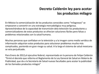 En México la comercialización de los productos conocidos como “milagrosos” se
empezaron a convertir en una estrategia mercadológica muy peligrosa.
Aprovechándose de la capacidad de transmisión dela televisión los productores y
comercializadores de estos productos se ofrecían soluciones fáciles pero falsas a
problemas relacionados con la salud humana.

Muchas personas que confiaban en la televisión y a la imagen como medio verídico de
información adquirían estos productos para solucionar problemas mucho más
complicados, poniendo en gran riesgo su salud. A la larga el sistema de salud mexicano
se veía perjudicado.

Para Enero de 2012,el ejecutivo federal, representado en la persona de Felipe Calderón
“firmó el decreto que reforma el Reglamento de la Ley General de Salud en Materia de
Publicidad, que da a la Secretaría de Salud nuevas facultades para acotar la publicidad
de los llamados productos milagro”
 