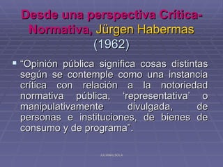 Desde una perspectiva Crítica-
   Normativa, Jürgen Habermas
             (1962)
 “Opinión pública significa cosas distintas
 según se contemple como una instancia
 crítica con relación a la notoriedad
 normativa pública, ‘representativa’ o
 manipulativamente      divulgada,   de
 personas e instituciones, de bienes de
 consumo y de programa”.

                   JULIANALSOLA
 