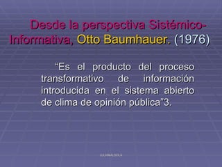 Desde la perspectiva Sistémico-
Informativa, Otto Baumhauer. (1976)

         “Es el producto del proceso
     transformativo de información
     introducida en el sistema abierto
     de clima de opinión pública”3.




                 JULIANALSOLA
 