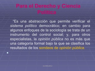 Para el Derecho y Ciencia
                Política
      “Es una abstracción que permite verificar el
    sistema político democrático; en cambio para
    algunos enfoques de la sociología se trata de un
    instrumento del control social; y, para otros
    especialistas, la opinión pública no es más que
    una categoría formal bajo la que se clasifica los
    resultados de los sondeos de opinión pública.


                       JULIANALSOLA
 