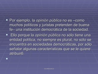  Por ejemplo, la opinión pública no es –como
  muchos políticos y juristas pretenden de buena
  fe– una institución democrática de la sociedad.
 Ello porque la opinión pública no sólo tiene una
  entidad política, no siempre es plural, no sólo se
  encuentra en sociedades democráticas, por sólo
  señalar algunas características que se le quiere
  atribuir6.


                       JULIANALSOLA
 