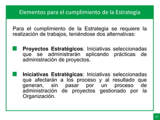 17
AgendaElementos para el cumplimiento de la Estrategia
Para el cumplimiento de la Estrategia se requiere la
realización de trabajos, teniéndose dos alternativas:
Proyectos Estratégicos: Iniciativas seleccionadas
que se administrarán aplicando prácticas de
administración de proyectos.
Iniciativas Estratégicas: Iniciativas seleccionadas
que afectarán a los proceso y al resultado que
generan, sin pasar por un proceso de
administración de proyectos gestionado por la
Organización.
 