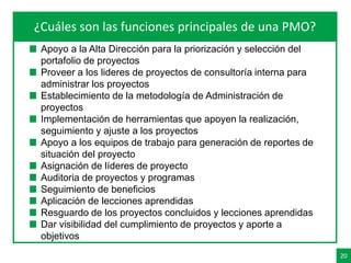 20
Agenda¿Cuáles son las funciones principales de una PMO?
Apoyo a la Alta Dirección para la priorización y selección del
portafolio de proyectos
Proveer a los lideres de proyectos de consultoría interna para
administrar los proyectos
Establecimiento de la metodología de Administración de
proyectos
Implementación de herramientas que apoyen la realización,
seguimiento y ajuste a los proyectos
Apoyo a los equipos de trabajo para generación de reportes de
situación del proyecto
Asignación de líderes de proyecto
Auditoria de proyectos y programas
Seguimiento de beneficios
Aplicación de lecciones aprendidas
Resguardo de los proyectos concluidos y lecciones aprendidas
Dar visibilidad del cumplimiento de proyectos y aporte a
objetivos
 