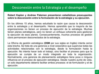 22
AgendaDesconexión entre la Estrategia y el desempeño
Robert Kaplan y Andrew Pateman presentaron estadísticas preocupantes
sobre la desconexión entre la formulación de la estrategia y su ejecución.
En los últimos 15 años, hemos estudiado la razón que causa la desconexión
entre la estrategia y el desempeño. Hemos aprendido que la mayoría de las
organizaciones no tienen un proceso de ejecución de la estrategia. Muchas
tienen planes estratégicos, pero no tienen un enfoque coherente para gestionar
la ejecución de esos planes. Consecuentemente, muchos procesos de gestión
clave permanecen desconectados de la estrategia.
La Oficina de gestión estratégica (OSM por sus siglas en Inglés) intenta cerrar
esta brecha. Se trata de una gerencia a nivel corporativo que supervisa todas las
actividades relacionadas con la estrategia, desde la formulación hasta la
ejecución. No intenta hacer todo el trabajo, sino facilitar el proceso para que la
ejecución se cumpla de un modo integrado en toda la organización.
Normalmente, una gerencia de planeamiento estratégico tiene poca o ninguna
influencia en el proceso de ejecución estratégica. Desde nuestro punto de vista,
un solo departamento debería facilitar ambos procesos: el de formulación y el de
ejecución.
 