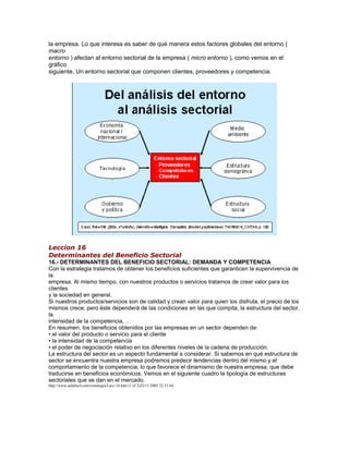 la empresa. Lo que interesa es saber de qué manera estos factores globales del entorno ( 
macro 
entorno ) afectan al entorno sectorial de la empresa ( micro entorno ), como vemos en el 
gráfico 
siguiente. Un entorno sectorial que componen clientes, proveedores y competencia. 
Leccion 16 
Determinantes del Beneficio Sectorial 
16.- DETERMINANTES DEL BENEFICIO SECTORIAL: DEMANDA Y COMPETENCIA 
Con la estrategia tratamos de obtener los beneficios suficientes que garanticen la supervivencia de 
la 
empresa. Al mismo tiempo, con nuestros productos o servicios tratamos de crear valor para los 
clientes 
y la sociedad en general. 
Si nuestros productos/servicios son de calidad y crean valor para quien los disfruta, el precio de los 
mismos crece; pero éste dependerá de las condiciones en las que compita, la estructura del sector, 
la 
intensidad de la competencia, … 
En resumen, los beneficios obtenidos por las empresas en un sector dependen de: 
• el valor del producto o servicio para el cliente 
• la intensidad de la competencia 
• el poder de negociación relativo en los diferentes niveles de la cadena de producción. 
La estructura del sector es un aspecto fundamental a considerar. Si sabemos en qué estructura de 
sector se encuentra nuestra empresa podremos predecir tendencias dentro del mismo y el 
comportamiento de la competencia, lo que favorece el dinamismo de nuestra empresa, que debe 
traducirse en beneficios económicos. Vemos en el siguiente cuadro la tipología de estructuras 
sectoriales que se dan en el mercado. 
http://www.aulafacil.com/estrategia/Lecc-16.htm (1 of 2)22/11/2005 22:15:44 
 