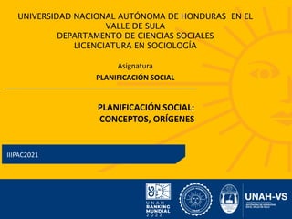 UNIVERSIDAD NACIONAL AUTÓNOMA DE HONDURAS EN EL
VALLE DE SULA
DEPARTAMENTO DE CIENCIAS SOCIALES
LICENCIATURA EN SOCIOLOGÍA
Asignatura
PLANIFICACIÓN SOCIAL
IIIPAC​2021
PLANIFICACIÓN SOCIAL:
​CONCEPTOS, ORÍGENES
 