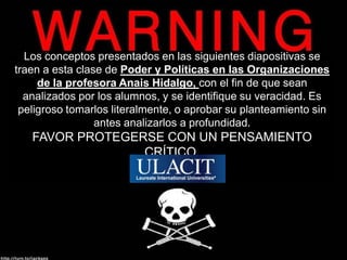 Los conceptos presentados en las siguientes diapositivas se traen a esta clase de Poder y Políticas en las Organizaciones  de la profesora Anais Hidalgo, con el fin de que sean analizados por los alumnos, y se identifique su veracidad. Es peligroso tomarlos literalmente, o aprobar su planteamiento sin antes analizarlos a profundidad.  FAVOR PROTEGERSE CON UN PENSAMIENTO CRÍTICO. 