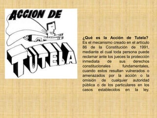 ¿Qué es la Acción de Tutela?
Es el mecanismo creado en el artículo
86 de la Constitución de 1991,
mediante el cual toda persona puede
reclamar ante los jueces la protección
inmediata     de     sus     derechos
constitucionales       fundamentales,
cuando estos resultan vulnerados o
amenazados por la acción o la
omisión de cualquier autoridad
pública o de los particulares en los
casos establecidos en la ley.
 