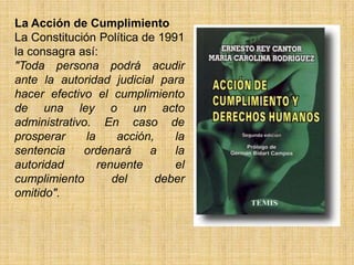 La Acción de Cumplimiento
La Constitución Política de 1991
la consagra así:
"Toda persona podrá acudir
ante la autoridad judicial para
hacer efectivo el cumplimiento
de una ley o un acto
administrativo. En caso de
prosperar     la     acción,    la
sentencia    ordenará      a    la
autoridad        renuente       el
cumplimiento        del      deber
omitido".
 