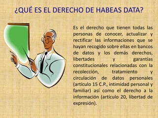 ¿QUÉ ES EL DERECHO DE HABEAS DATA?

               Es el derecho que tienen todas las
               personas de conocer, actualizar y
               rectificar las informaciones que se
               hayan recogido sobre ellas en bancos
               de datos y los demás derechos,
               libertades           y        garantías
               constitucionales relacionadas con la
               recolección,         tratamiento      y
               circulación de datos personales
               (artículo 15 C.P., intimidad personal y
               familiar) así como el derecho a la
               información (artículo 20, libertad de
               expresión).
 