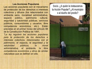 Las Acciones Populares
Las acciones populares son el mecanismo
de protección de los derechos e intereses
colectivos y difusos (los relacionados con
ambiente sano, moralidad administrativa,
espacio público, patrimonio cultural,
seguridad y salubridad públicas, servicios
públicos, consumidores y usuarios, libre
competencia económica, etc.). Están
previstas en el primer inciso del artículo 88
de la Constitución Política de 1991,
"La ley regulará las acciones populares
para la protección de los derechos e
intereses colectivos, relacionados con el
patrimonio, el espacio, la seguridad y la
salubridad      públicos,       la     moral
administrativa, el ambiente, la libre
competencia económica y otros de similar
naturaleza que se definen en ella.
 