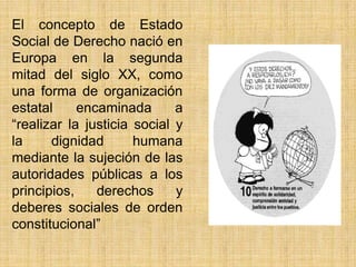 El concepto de Estado
Social de Derecho nació en
Europa en la segunda
mitad del siglo XX, como
una forma de organización
estatal     encaminada       a
―realizar la justicia social y
la     dignidad       humana
mediante la sujeción de las
autoridades públicas a los
principios,    derechos      y
deberes sociales de orden
constitucional‖
 