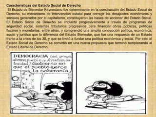 Características del Estado Social de Derecho
 El Estado de Bienestar Keynesiano fue determinante en la construcción del Estado Social de
Derecho, su mecanismo de intervención estatal para corregir los desajustes económicos y
sociales generados por el capitalismo, constituyeron las bases de accionar del Estado Social.
El Estado Social de Derecho se implantó progresivamente a través de programas de
seguridad social, sistemas tributarios progresivos para financiar obras públicas, políticas
fiscales y monetarias, entre otras, y comprendió una amplia concepción política, económica,
social y jurídica que lo diferencia del Estado Bienestar, que fue una respuesta de un Estado
frente a la crisis de los 30, y que se limitó a fundar una política económica y social. Por esto el
Estado Social de Derecho se convirtió en una nueva propuesta que terminó remplazando al
Estado Liberal de Derecho.
 