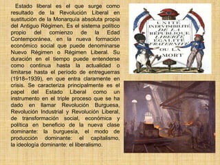 Estado liberal es el que surge como
resultado de la Revolución Liberal en
sustitución de la Monarquía absoluta propia
del Antiguo Régimen. Es el sistema político
propio del comienzo de la Edad
Contemporánea, en la nueva formación
económico social que puede denominarse
Nuevo Régimen o Régimen Liberal. Su
duración en el tiempo puede entenderse
como continua hasta la actualidad o
limitarse hasta el período de entreguerras
(1918–1939), en que entra claramente en
crisis. Se caracteriza principalmente es el
papel del Estado Liberal como un
instrumento en el triple proceso que se ha
dado en llamar Revolución Burguesa,
Revolución Industrial y Revolución Liberal,
de transformación social, económica y
política en beneficio de la nueva clase
dominante: la burguesía, el modo de
producción dominante: el capitalismo,
la ideología dominante: el liberalismo.
 