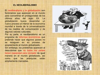 EL NEOLIBERALISMO

El neoliberalismo y la globalización son
fenómenos que aparecen en el mundo
para convertirse en protagonistas de los
últimos años del siglo XX. La
globalización busca desarrollar un
nuevo proceso al interior de la economía
mundial a través de la universalización
de los medios de comunicación y de
algunos valores culturales.
Por su parte, el neoliberalismo es un
programa de reformas económicas que
pretende hacer que algunos países no
se rezaguen en su proceso de
acoplamiento al mundo globalizado.
Sin embargo, los problemas aparecen al
descubrirse que no todos los países
tienen capacidad para competir de igual
manera en el mundo globalizado, así
como que las jerarquías están
ampliamente marcadas.
 