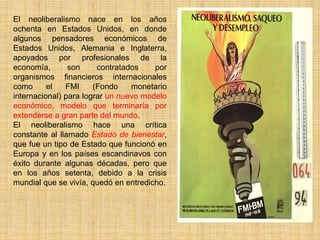 El neoliberalismo nace en los años
ochenta en Estados Unidos, en donde
algunos pensadores económicos de
Estados Unidos, Alemania e Inglaterra,
apoyados por profesionales de la
economía,       son     contratados    por
organismos financieros internacionales
como      el   FMI     (Fondo    monetario
internacional) para lograr un nuevo modelo
económico, modelo que terminaría por
extenderse a gran parte del mundo.
El neoliberalismo hace una crítica
constante al llamado Estado de bienestar,
que fue un tipo de Estado que funcionó en
Europa y en los países escandinavos con
éxito durante algunas décadas, pero que
en los años setenta, debido a la crisis
mundial que se vivía, quedó en entredicho.
 