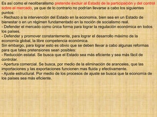 Es así como el neoliberalismo pretende excluir al Estado de la participación y del control
sobre el mercado, ya que de lo contrario no podrían llevarse a cabo los siguientes
puntos:
- Rechazo a la intervención del Estado en la economía, bien sea en un Estado de
bienestar o en un régimen fundamentado en la noción de socialismo real.
- Defender el mercado como única forma para lograr la regulación económica en todos
los países.
- Defender y promover constantemente, para lograr el desarrollo máximo de la
economía global, la libre competencia económica.
Sin embargo, para lograr esto es obvio que se deben llevar a cabo algunas reformas
para que tales pretensiones sean posibles:
- Reducción estatal. Se busca que el Estado sea más eficiente y sea más fácil de
controlar.
- Apertura comercial. Se busca, por medio de la eliminación de aranceles, que las
importaciones y las exportaciones funcionen mas fluida y efectivamente.
- Ajuste estructural. Por medio de los procesos de ajuste se busca que la economía de
los países sea más eficiente.
 