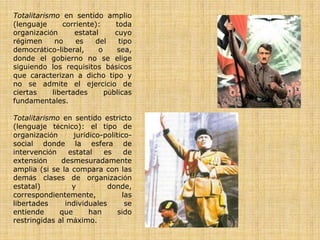 Totalitarismo en sentido amplio
(lenguaje      corriente):     toda
organización       estatal     cuyo
régimen      no    es    del    tipo
democrático-liberal,      o     sea,
donde el gobierno no se elige
siguiendo los requisitos básicos
que caracterizan a dicho tipo y
no se admite el ejercicio de
ciertas     libertades      públicas
fundamentales.

Totalitarismo en sentido estricto
(lenguaje técnico): el tipo de
organización     jurídico-político-
social donde la esfera de
intervención    estatal   es     de
extensión     desmesuradamente
amplia (si se la compara con las
demás clases de organización
estatal)         y          donde,
correspondientemente,           las
libertades     individuales      se
entiende     que      han      sido
restringidas al máximo.
 