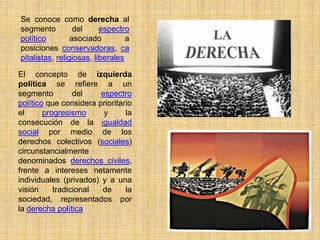 Se conoce como derecha al
segmento          del     espectro
político         asociado         a
posiciones conservadoras, ca
pitalistas, religiosas, liberales

El concepto de izquierda
política se refiere a un
segmento         del    espectro
político que considera prioritario
el      progresismo      y      la
consecución de la igualdad
social por medio de los
derechos colectivos (sociales)
circunstancialmente
denominados derechos civiles,
frente a intereses netamente
individuales (privados) y a una
visión     tradicional  de      la
sociedad, representados por
la derecha política
 