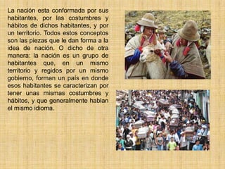 La nación esta conformada por sus
habitantes, por las costumbres y
hábitos de dichos habitantes, y por
un territorio. Todos estos conceptos
son las piezas que le dan forma a la
idea de nación. O dicho de otra
manera: la nación es un grupo de
habitantes que, en un mismo
territorio y regidos por un mismo
gobierno, forman un país en donde
esos habitantes se caracterizan por
tener unas mismas costumbres y
hábitos, y que generalmente hablan
el mismo idioma.
 