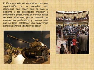 El Estado puede ser entendido como una
organización de la sociedad, con
elementos que hacen que no solo el
gobierno y las autoridades manejen y
controlen el poder, como en muchos casos
se cree, sino que, por el contrario se
establezcan parámetros y normas para
que se logre establecer una convivencia
armónica entre la libertad y el poder.
 