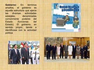 Gobierno:       En    términos
amplios, el gobierno es
aquella estructura que ejerce
las     diversas    actividades
estatales,        denominadas
comúnmente poderes del
Estado       (funciones      del
Estado). El gobierno, en
sentido propio, tiende a
identificase con la actividad
política
 