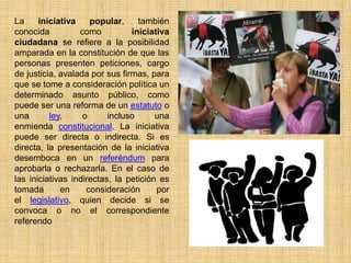La     iniciativa    popular,     también
conocida          como          iniciativa
ciudadana se refiere a la posibilidad
amparada en la constitución de que las
personas presenten peticiones, cargo
de justicia, avalada por sus firmas, para
que se tome a consideración política un
determinado asunto público, como
puede ser una reforma de un estatuto o
una       ley,     o      incluso      una
enmienda constitucional. La iniciativa
puede ser directa o indirecta. Si es
directa, la presentación de la iniciativa
desemboca en un referéndum para
aprobarla o rechazarla. En el caso de
las iniciativas indirectas, la petición es
tomada       en     consideración      por
el legislativo, quien decide si se
convoca o no el correspondiente
referendo
 
