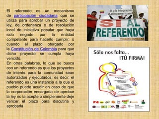 El referendo es un mecanismo
de participación ciudadana que se
utiliza para aprobar un proyecto de
ley, de ordenanza o de resolución
local de iniciativa popular que haya
sido    negado      por   la   entidad
competente para hacerlo cumplir, o
cuando el plazo otorgado por
la Constitución de Colombia para que
dicho proyecto se cumpla haya
vencido.
En otras palabras, lo que se busca
con un referendo es que los proyectos
de interés para la comunidad sean
autorizados y ejecutados; es decir, el
referendo es una instancia a la que el
pueblo puede acudir en caso de que
la corporación encargada de aprobar
la ley no la acepte o simplemente deje
vencer el plazo para discutirla y
aprobarla
 