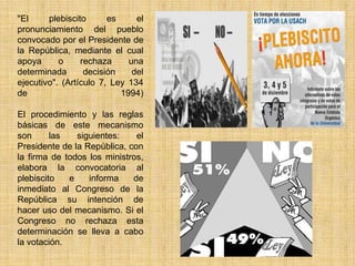 "El     plebiscito      es     el
pronunciamiento del pueblo
convocado por el Presidente de
la República, mediante el cual
apoya      o     rechaza     una
determinada       decisión    del
ejecutivo". (Artículo 7, Ley 134
de                         1994)

El procedimiento y las reglas
básicas de este mecanismo
son      las   siguientes:    el
Presidente de la República, con
la firma de todos los ministros,
elabora la convocatoria al
plebiscito   e    informa    de
inmediato al Congreso de la
República su intención de
hacer uso del mecanismo. Si el
Congreso no rechaza esta
determinación se lleva a cabo
la votación.
 