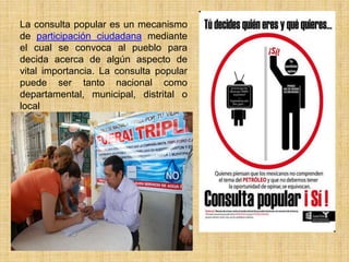 La consulta popular es un mecanismo
de participación ciudadana mediante
el cual se convoca al pueblo para
decida acerca de algún aspecto de
vital importancia. La consulta popular
puede ser tanto nacional como
departamental, municipal, distrital o
local
 