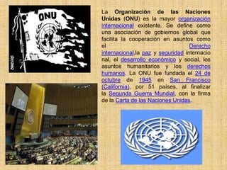 La Organización de las Naciones
Unidas (ONU) es la mayor organización
internacional existente. Se define como
una asociación de gobiernos global que
facilita la cooperación en asuntos como
el                                 Derecho
internacional,la paz y seguridad internacio
nal, el desarrollo económico y social, los
asuntos humanitarios y los derechos
humanos. La ONU fue fundada el 24 de
octubre de 1945 en San Francisco
(California), por 51 países, al finalizar
la Segunda Guerra Mundial, con la firma
de la Carta de las Naciones Unidas.
 