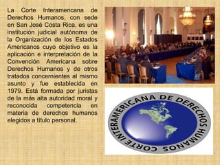La Corte Interamericana de
Derechos Humanos, con sede
en San José Costa Rica, es una
institución judicial autónoma de
la Organización de los Estados
Americanos cuyo objetivo es la
aplicación e interpretación de la
Convención Americana sobre
Derechos Humanos y de otros
tratados concernientes al mismo
asunto y fue establecida en
1979. Está formada por juristas
de la más alta autoridad moral y
reconocida      competencia   en
materia de derechos humanos
elegidos a título personal.
 