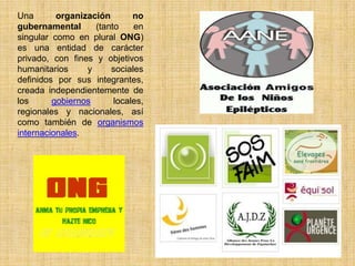 Una       organización       no
gubernamental      (tanto    en
singular como en plural ONG)
es una entidad de carácter
privado, con fines y objetivos
humanitarios     y     sociales
definidos por sus integrantes,
creada independientemente de
los      gobiernos      locales,
regionales y nacionales, así
como también de organismos
internacionales.
 