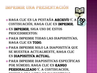  Haga  clic en la pestaña Archivo y, a
  continuación, haga clic en Imprimir.
 En Imprimir, siga uno de estos
  procedimientos:
 Para imprimir todas las diapositivas,
  haga clic en Todo.
 Para imprimir solo la diapositiva que
  se muestra actualmente, haga clic
  en Diapositiva actual.
 Para imprimir diapositivas específicas
  por número, haga clic en Rango
  personalizado y, a continuación,
 