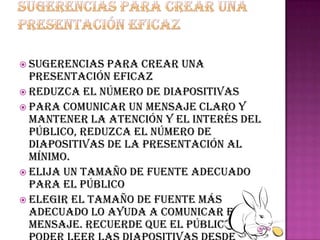  Sugerencias  para crear una
  presentación eficaz
 Reduzca el número de diapositivas
 Para comunicar un mensaje claro y
  mantener la atención y el interés del
  público, reduzca el número de
  diapositivas de la presentación al
  mínimo.
 Elija un tamaño de fuente adecuado
  para el público
 Elegir el tamaño de fuente más
  adecuado lo ayuda a comunicar el
  mensaje. Recuerde que el público debe
 