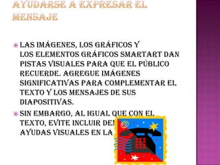  Las  imágenes, los gráficos y
  los elementos gráficos smartart dan
  pistas visuales para que el público
  recuerde. Agregue imágenes
  significativas para complementar el
  texto y los mensajes de sus
  diapositivas.
 Sin embargo, al igual que con el
  texto, evite incluir demasiadas
  ayudas visuales en la diapositiva.
 